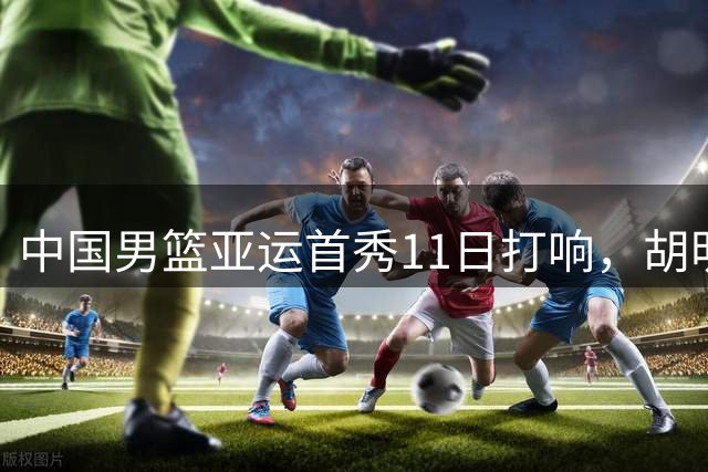 中国男篮亚运首秀11日打响，胡明轩领衔出战哈萨克斯坦