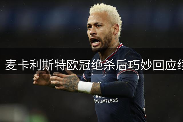 麦卡利斯特欧冠绝杀后巧妙回应续约风波